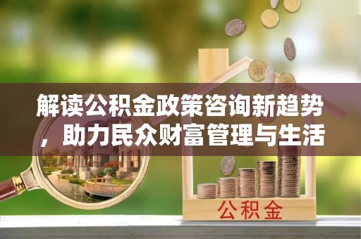 滑县解读公积金政策咨询新趋势，助力民众财富管理与生活规划