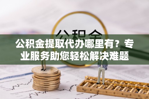 滑县公积金提取代办哪里有？专业服务助您轻松解决难题